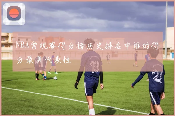 NBA常规赛得分榜历史排名中谁的得分最具代表性