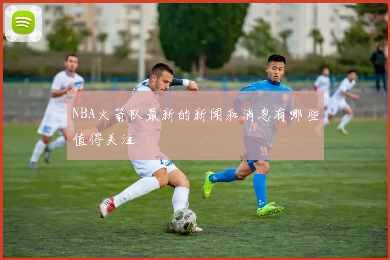 NBA火箭队最新的新闻和消息有哪些值得关注