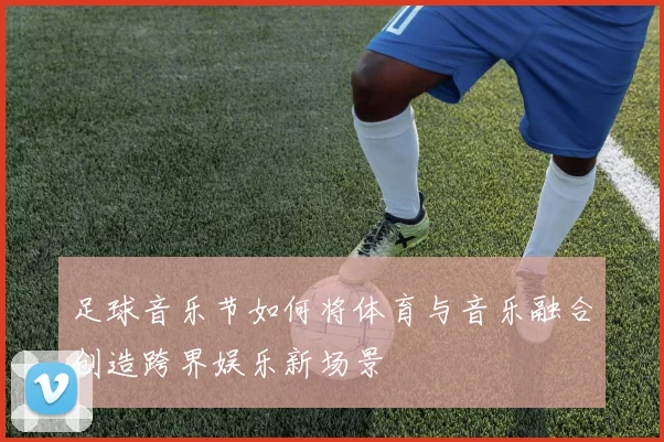 足球音乐节如何将体育与音乐融合创造跨界娱乐新场景
