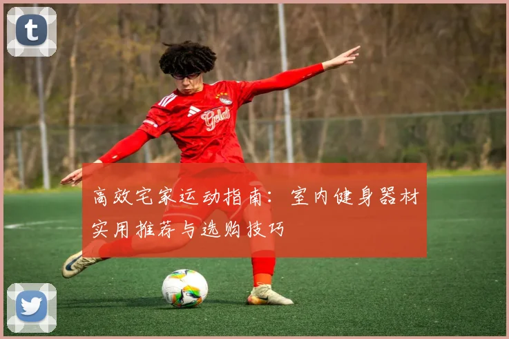 高效宅家运动指南：室内健身器材实用推荐与选购技巧