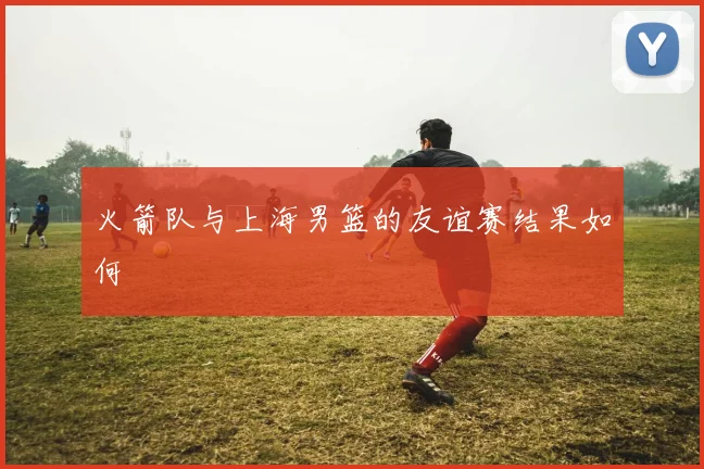 火箭队与上海男篮的友谊赛结果如何